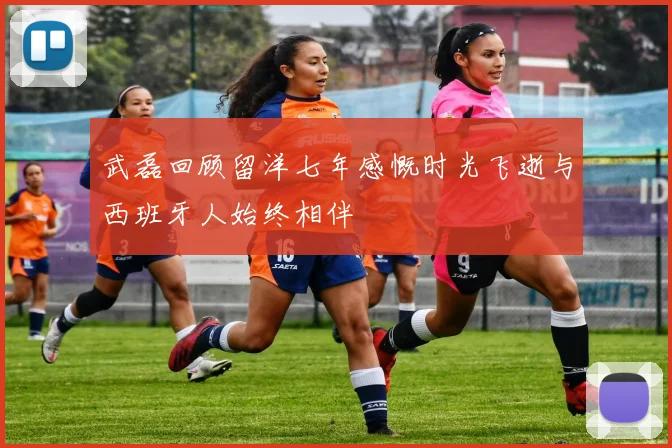 武磊回顾留洋七年感慨时光飞逝与西班牙人始终相伴