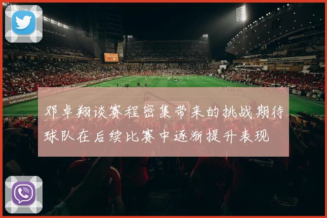 邓卓翔谈赛程密集带来的挑战期待球队在后续比赛中逐渐提升表现
