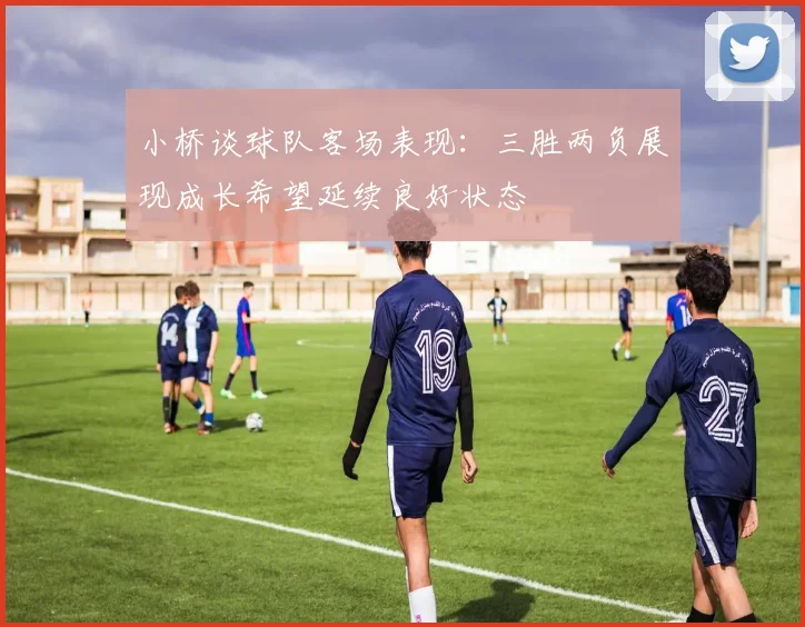 小桥谈球队客场表现：三胜两负展现成长希望延续良好状态