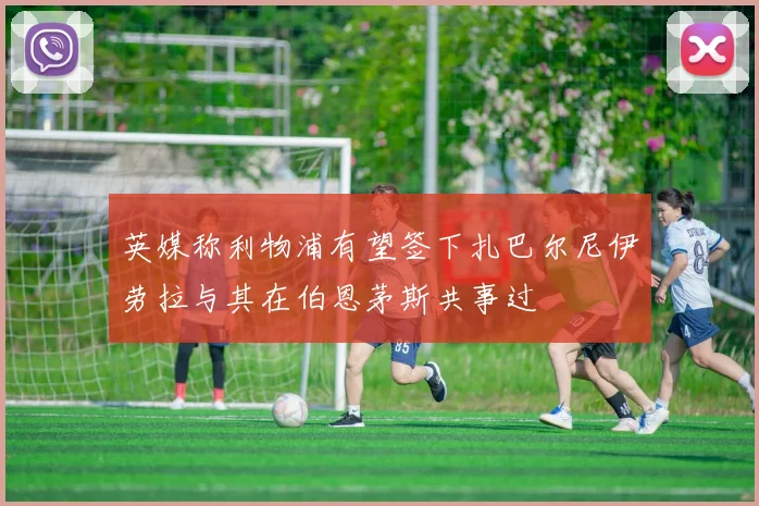 英媒称利物浦有望签下扎巴尔尼伊劳拉与其在伯恩茅斯共事过