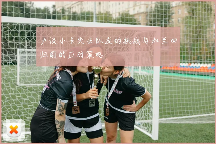 卢谈小卡失去队友的挑战与加兰回归前的应对策略