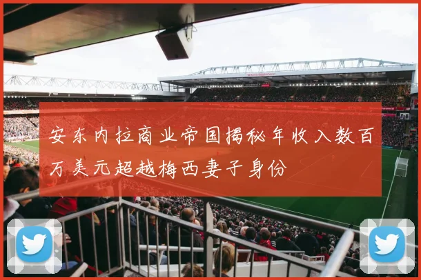 安东内拉商业帝国揭秘年收入数百万美元超越梅西妻子身份