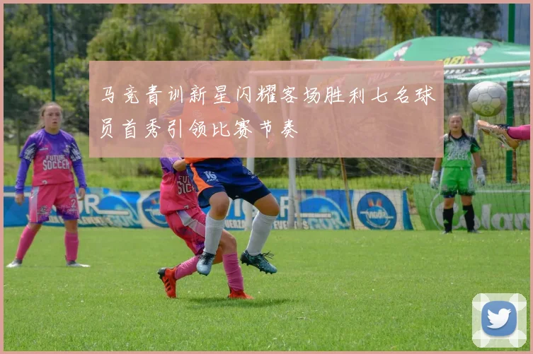 马竞青训新星闪耀客场胜利七名球员首秀引领比赛节奏