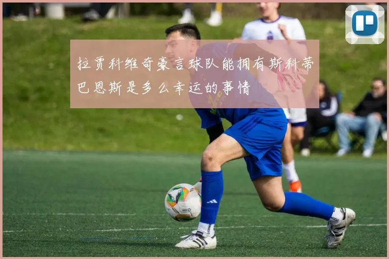 拉贾科维奇豪言球队能拥有斯科蒂巴恩斯是多么幸运的事情