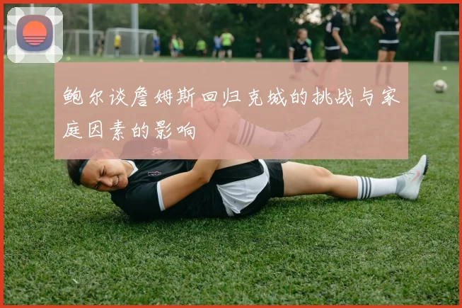 鲍尔谈詹姆斯回归克城的挑战与家庭因素的影响