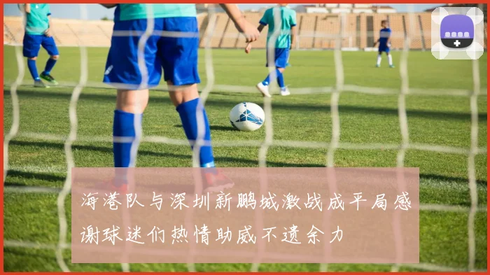 海港队与深圳新鹏城激战成平局感谢球迷们热情助威不遗余力