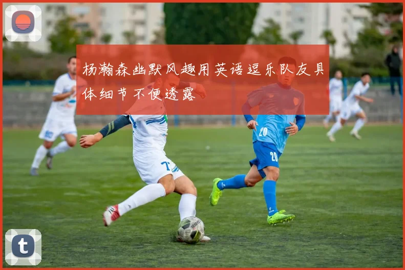 杨瀚森幽默风趣用英语逗乐队友具体细节不便透露