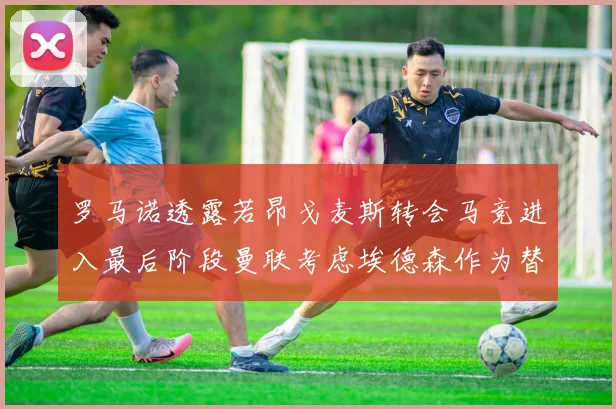 罗马诺透露若昂戈麦斯转会马竞进入最后阶段曼联考虑埃德森作为替代人选